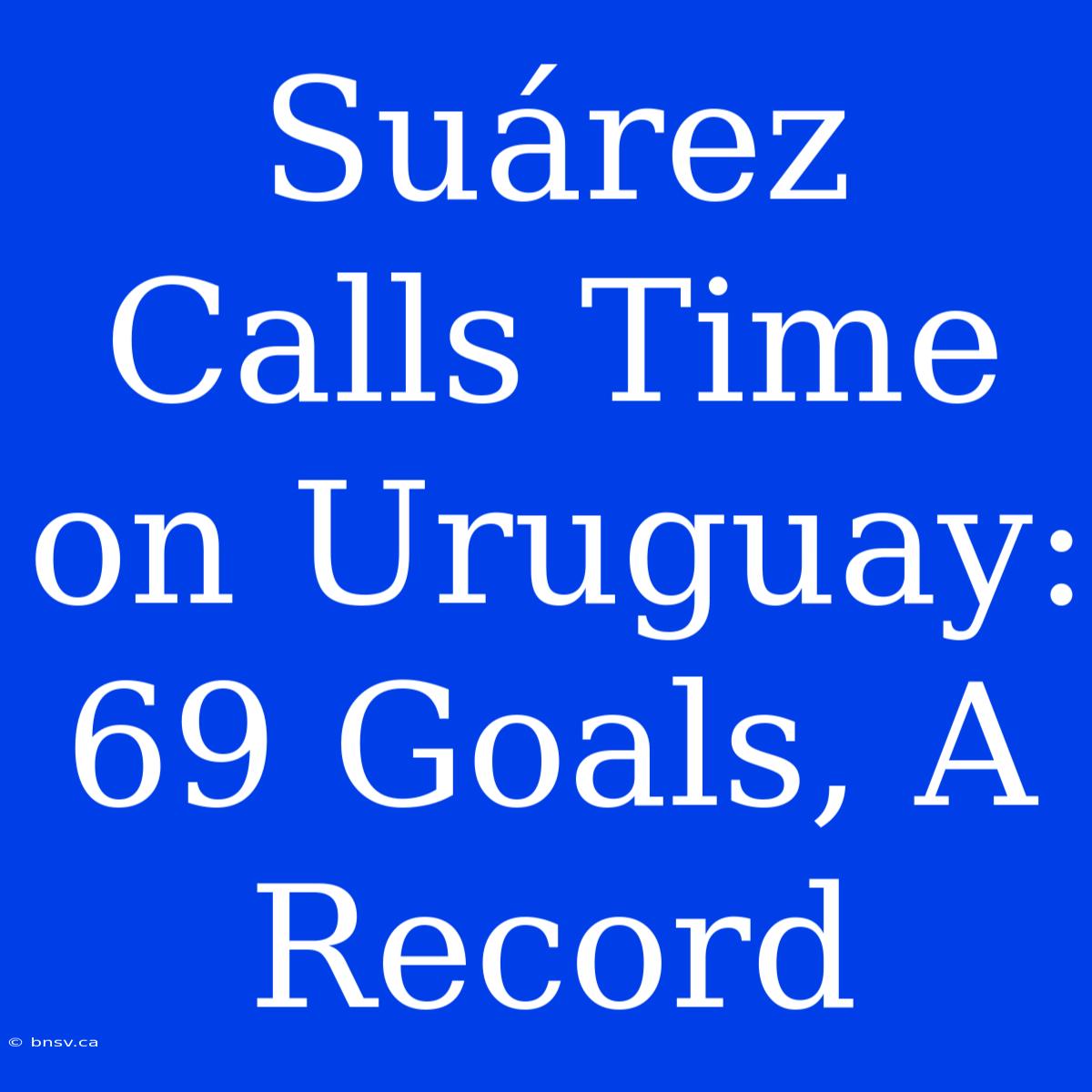 Suárez Calls Time On Uruguay: 69 Goals, A Record