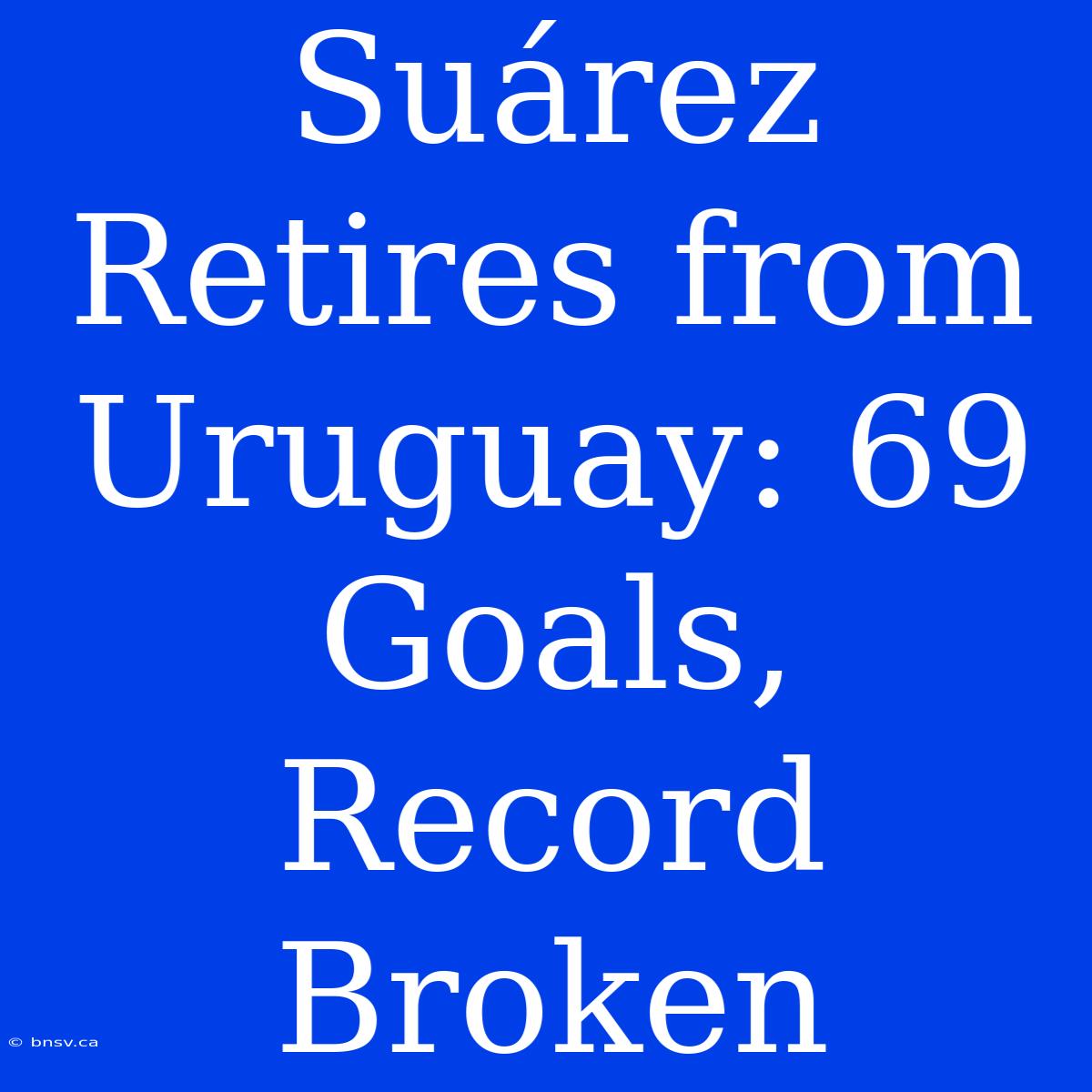 Suárez Retires From Uruguay: 69 Goals, Record Broken