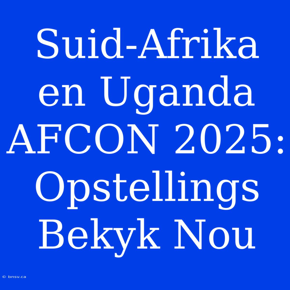 Suid-Afrika En Uganda AFCON 2025: Opstellings Bekyk Nou