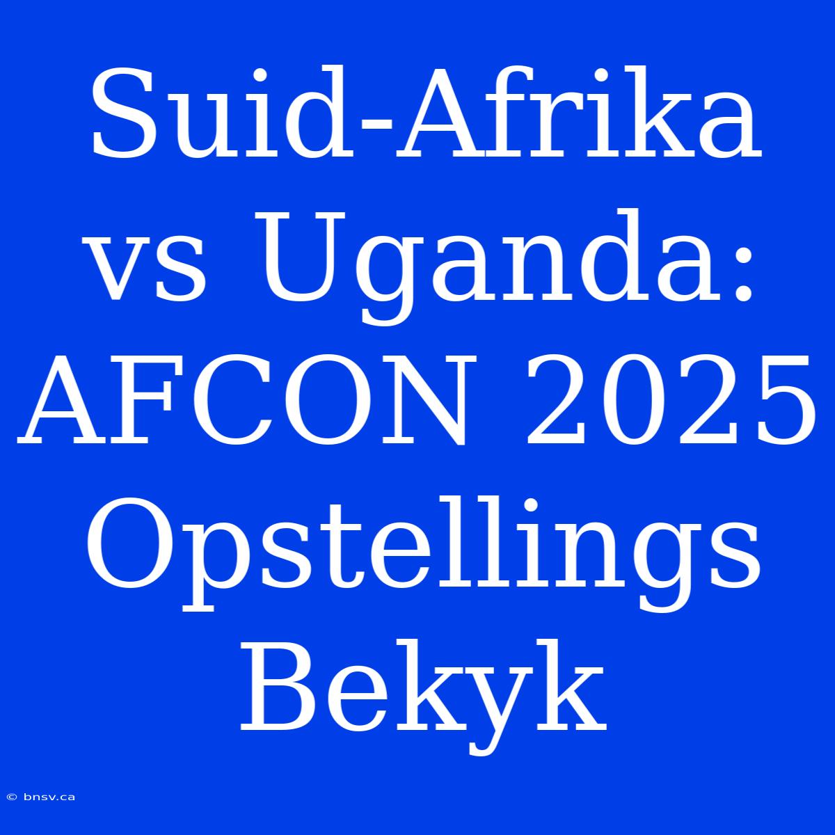 Suid-Afrika Vs Uganda: AFCON 2025 Opstellings Bekyk