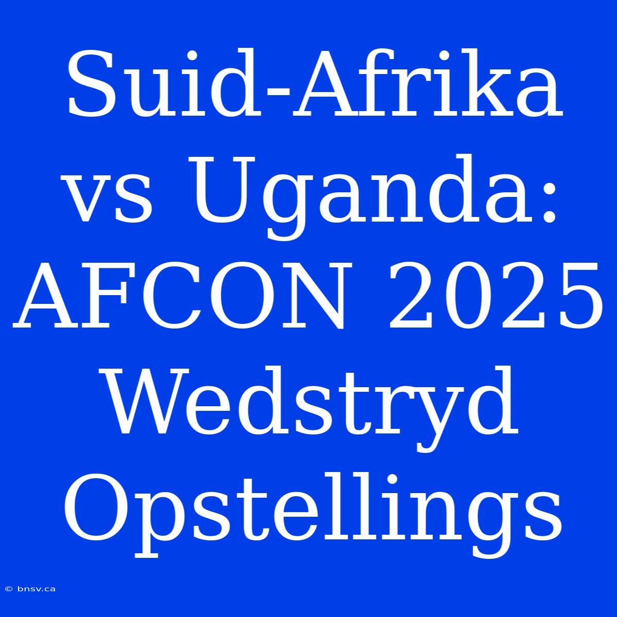 Suid-Afrika Vs Uganda: AFCON 2025 Wedstryd Opstellings