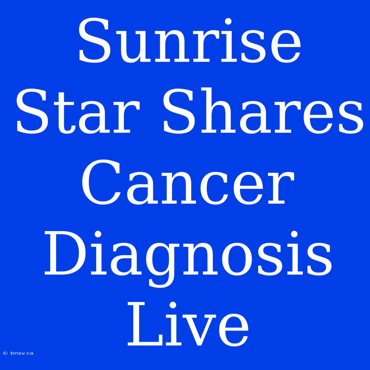 Sunrise Star Shares Cancer Diagnosis Live