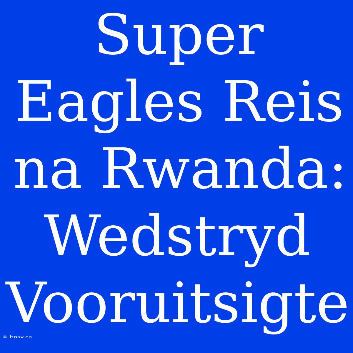 Super Eagles Reis Na Rwanda: Wedstryd Vooruitsigte