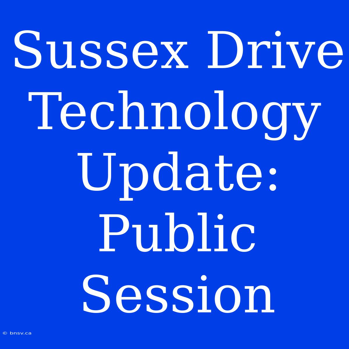 Sussex Drive Technology Update: Public Session