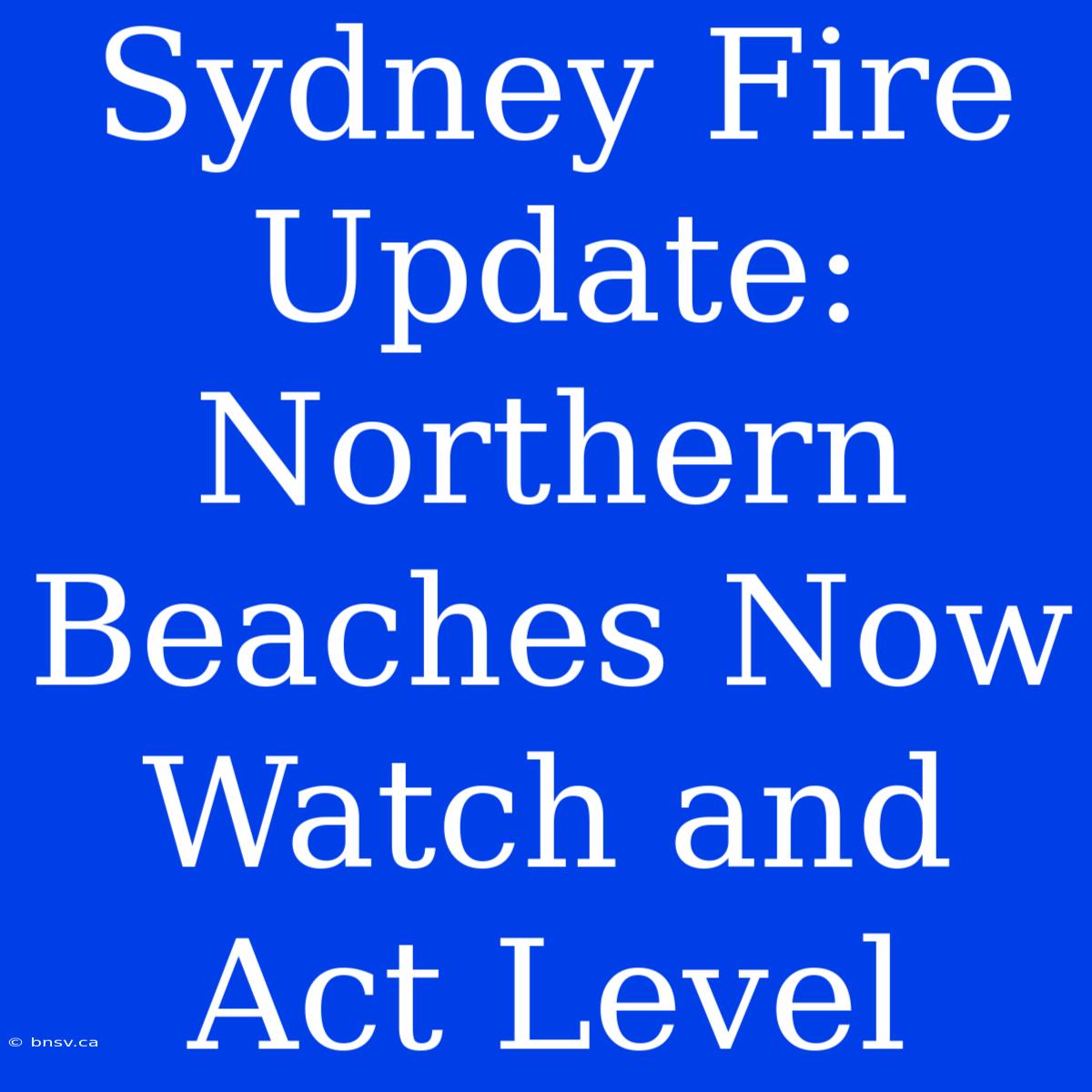 Sydney Fire Update: Northern Beaches Now Watch And Act Level