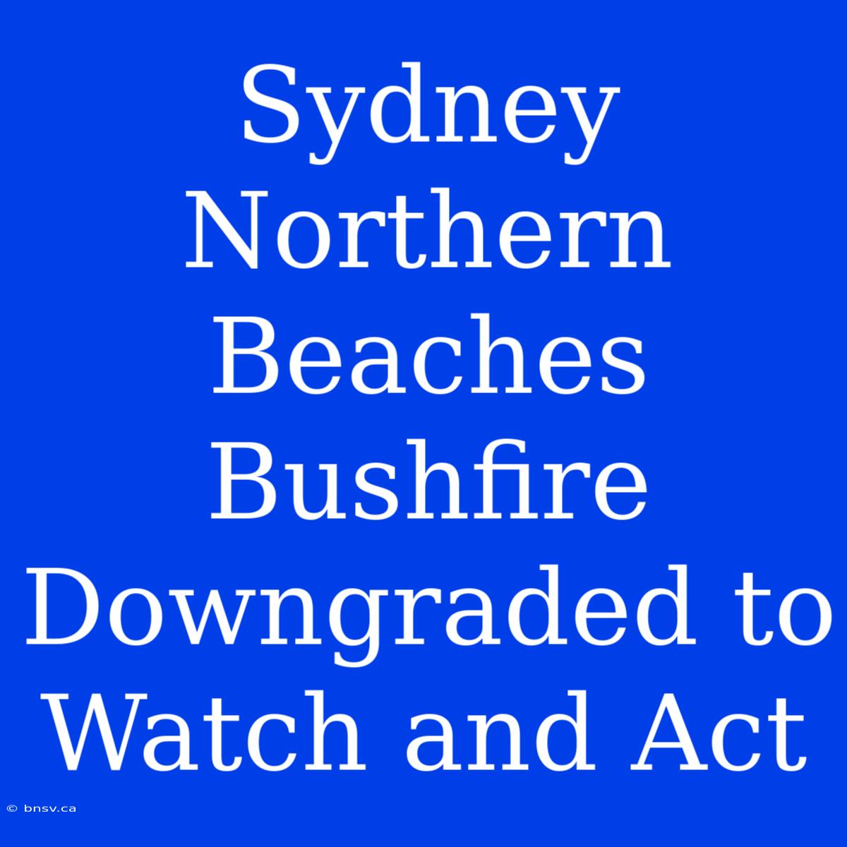 Sydney Northern Beaches Bushfire Downgraded To Watch And Act