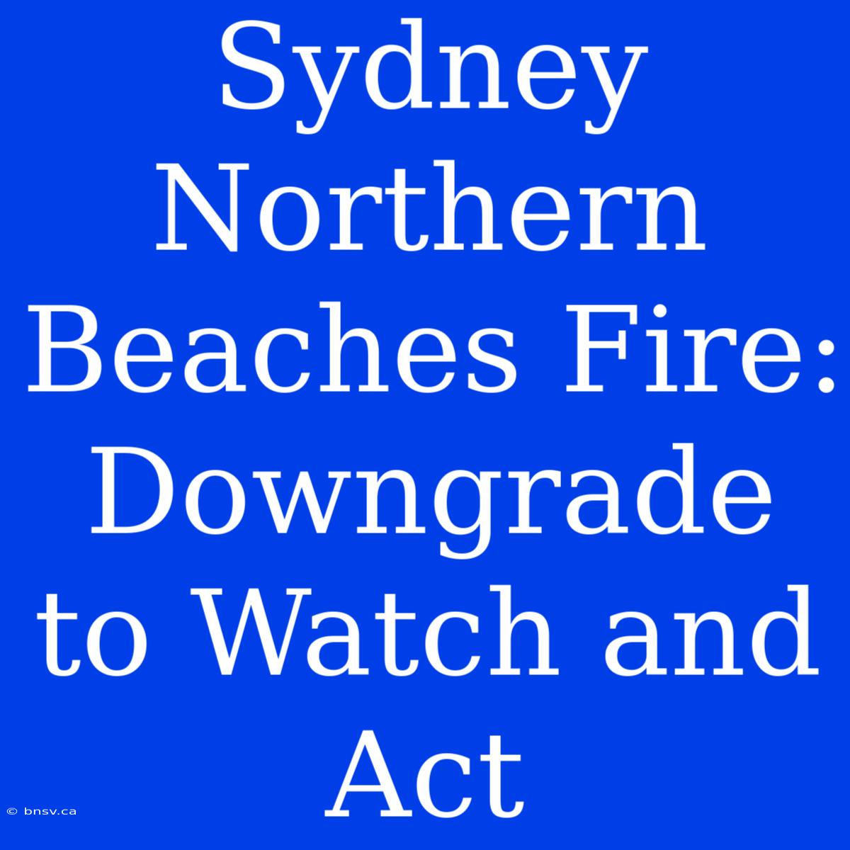 Sydney Northern Beaches Fire: Downgrade To Watch And Act