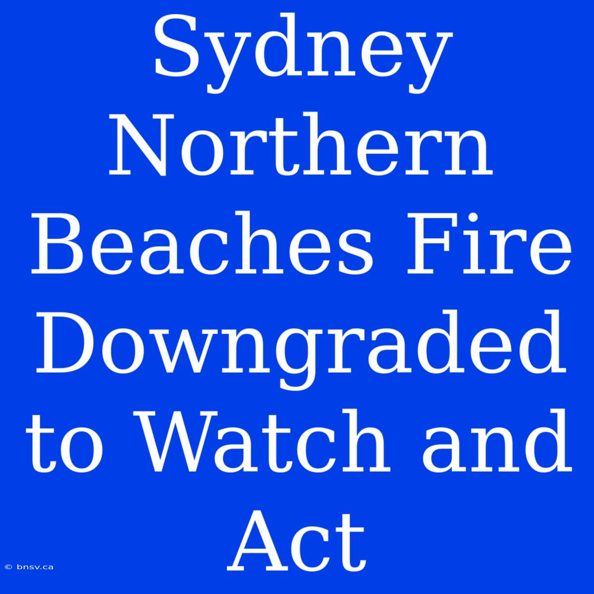 Sydney Northern Beaches Fire Downgraded To Watch And Act