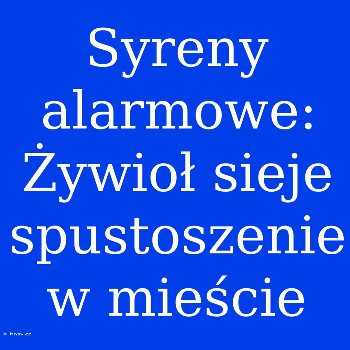 Syreny Alarmowe: Żywioł Sieje Spustoszenie W Mieście