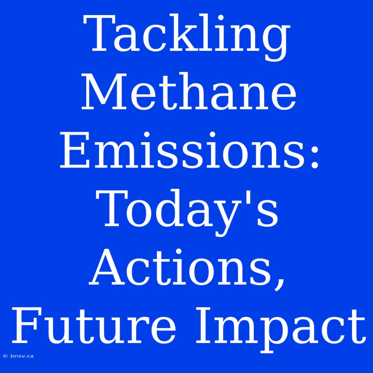 Tackling Methane Emissions: Today's Actions, Future Impact