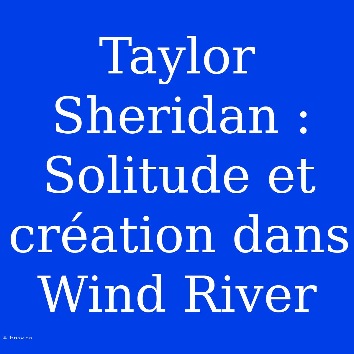 Taylor Sheridan : Solitude Et Création Dans Wind River