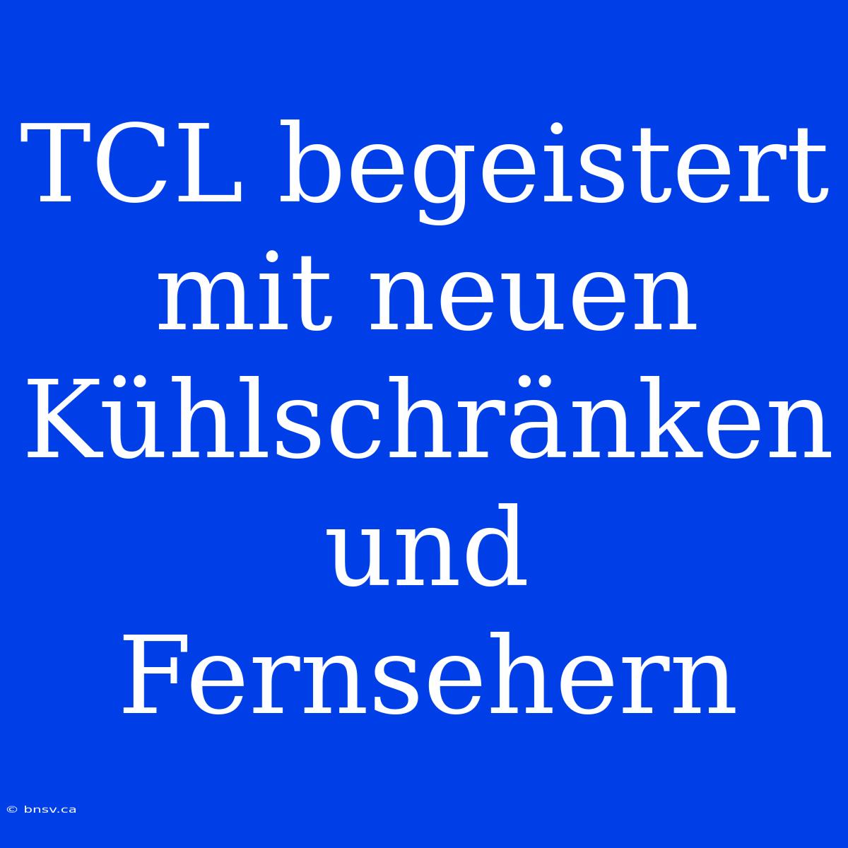 TCL Begeistert Mit Neuen Kühlschränken Und Fernsehern