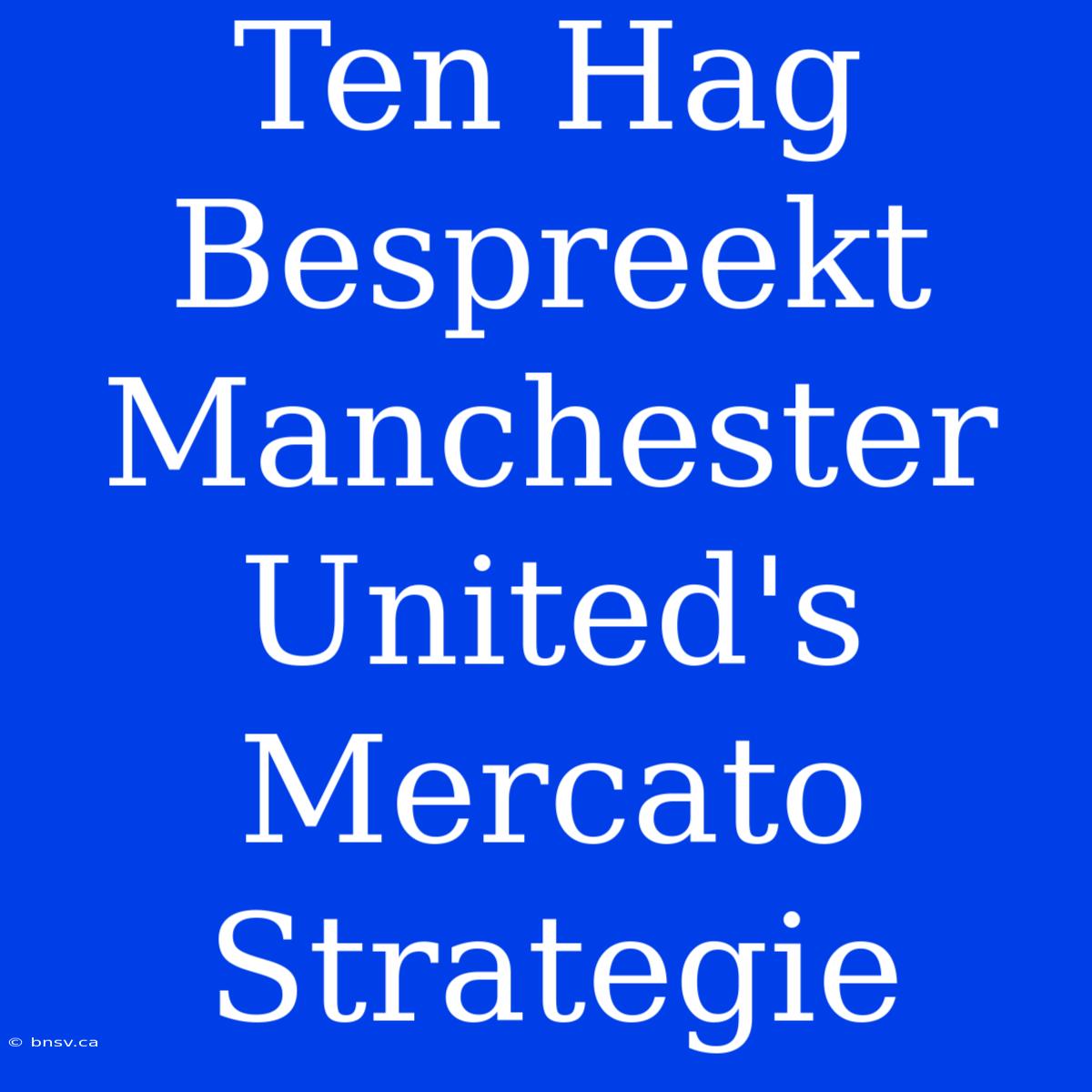 Ten Hag Bespreekt Manchester United's Mercato Strategie