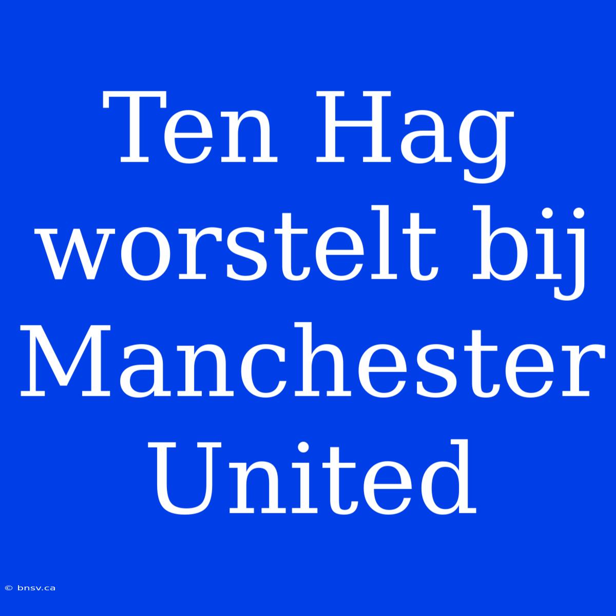 Ten Hag Worstelt Bij Manchester United