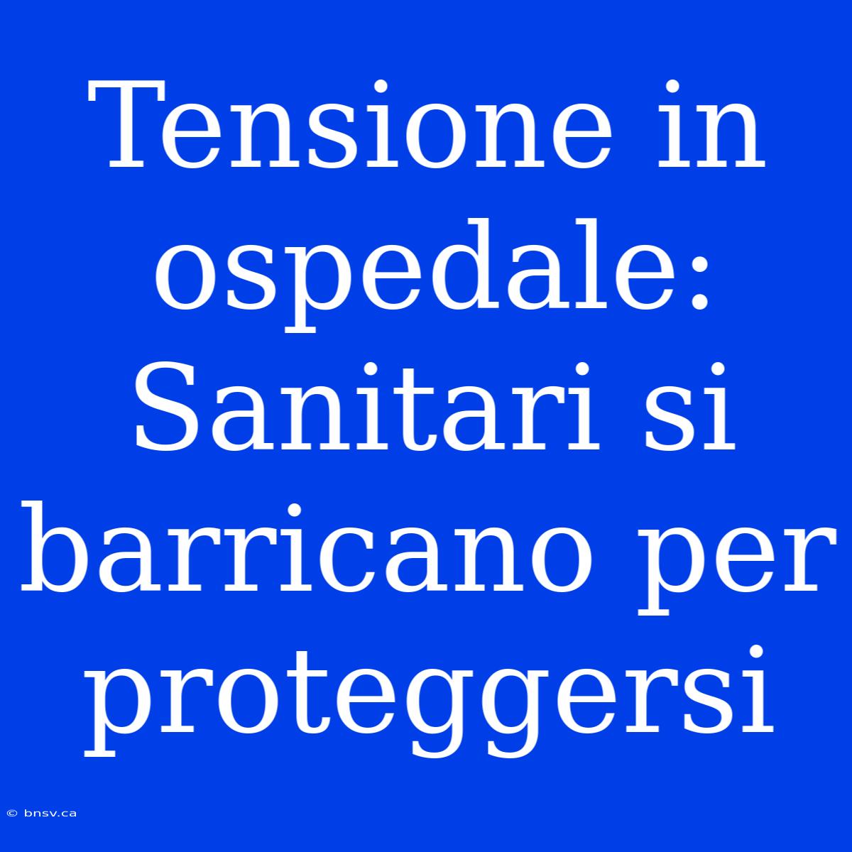 Tensione In Ospedale: Sanitari Si Barricano Per Proteggersi