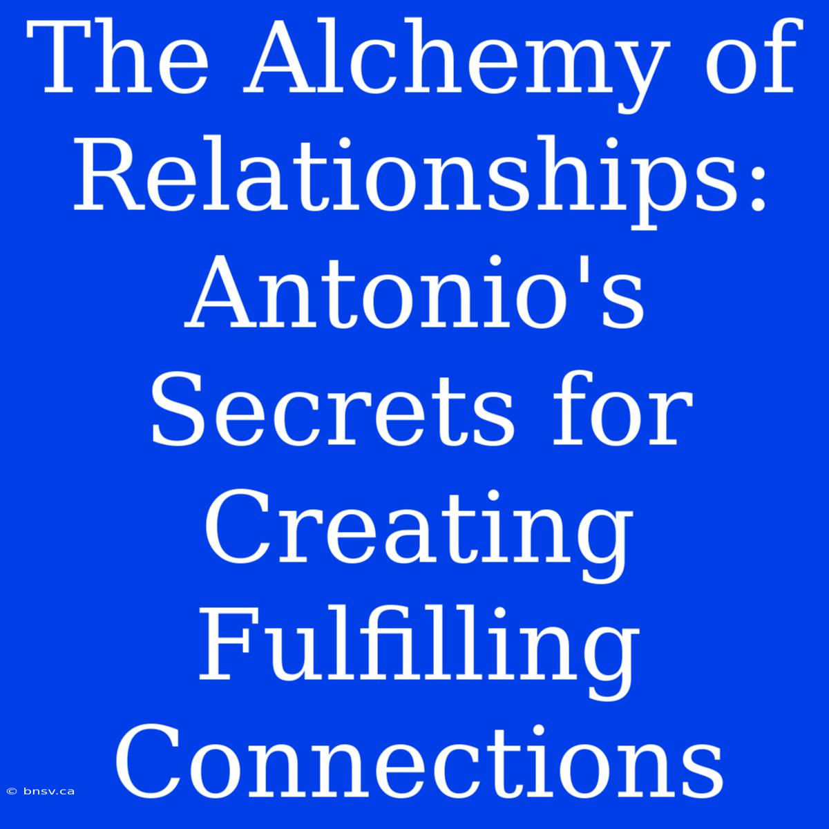 The Alchemy Of Relationships: Antonio's Secrets For Creating Fulfilling Connections