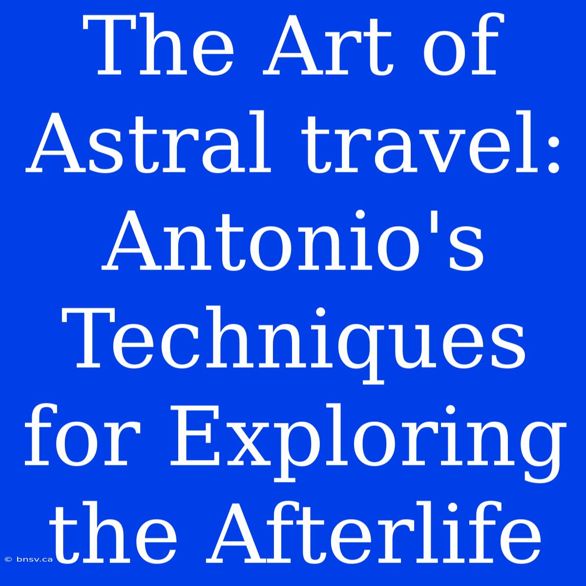 The Art Of Astral Travel: Antonio's Techniques For Exploring The Afterlife