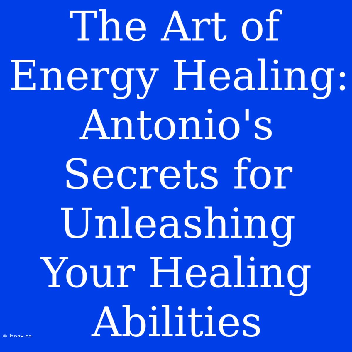 The Art Of Energy Healing: Antonio's Secrets For Unleashing Your Healing Abilities