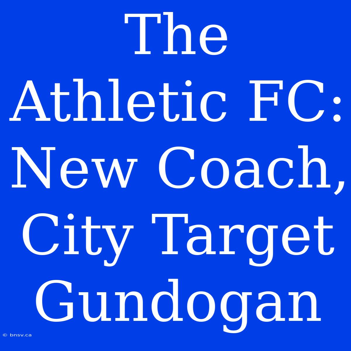 The Athletic FC: New Coach, City Target Gundogan