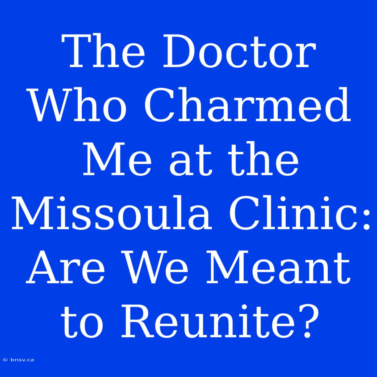 The Doctor Who Charmed Me At The Missoula Clinic: Are We Meant To Reunite?