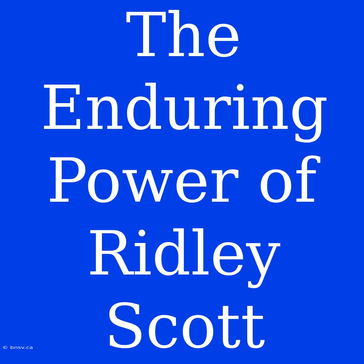 The Enduring Power Of Ridley Scott