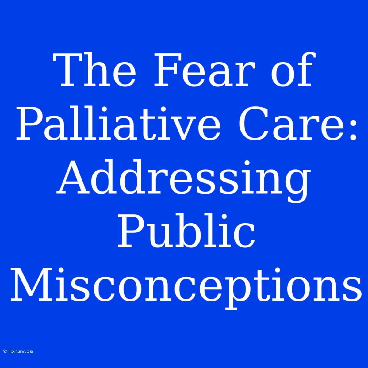 The Fear Of Palliative Care: Addressing Public Misconceptions