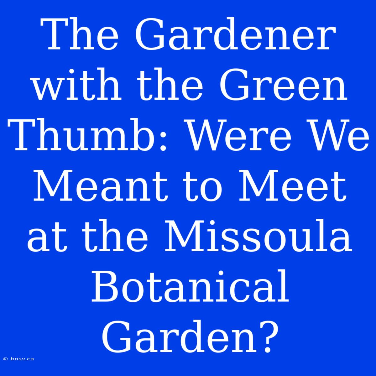 The Gardener With The Green Thumb: Were We Meant To Meet At The Missoula Botanical Garden?