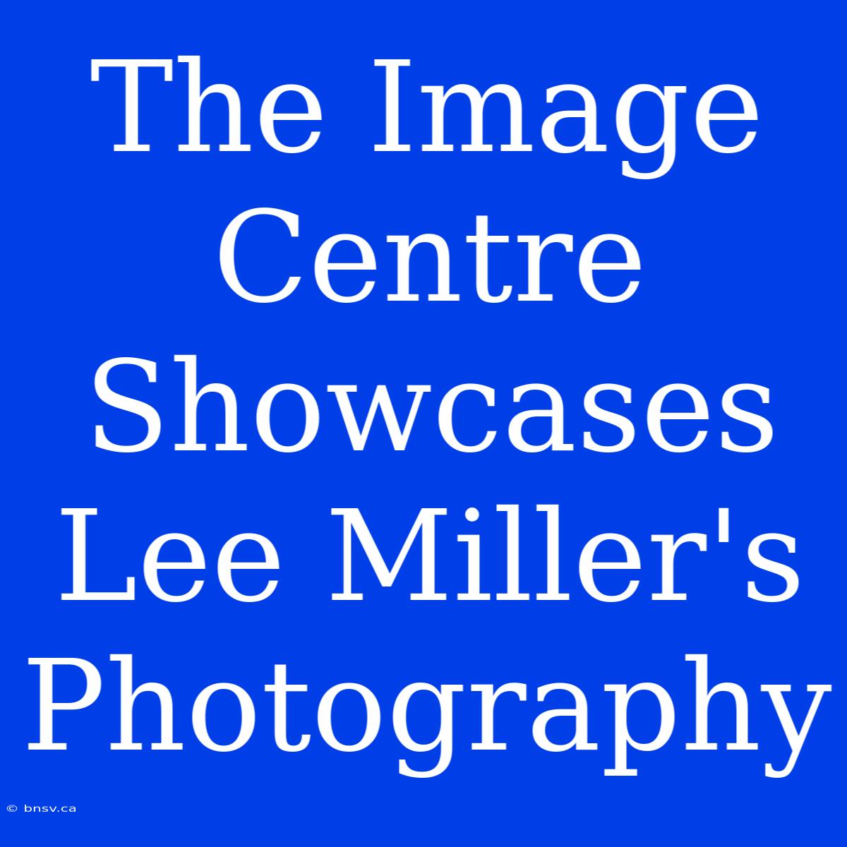 The Image Centre Showcases Lee Miller's Photography