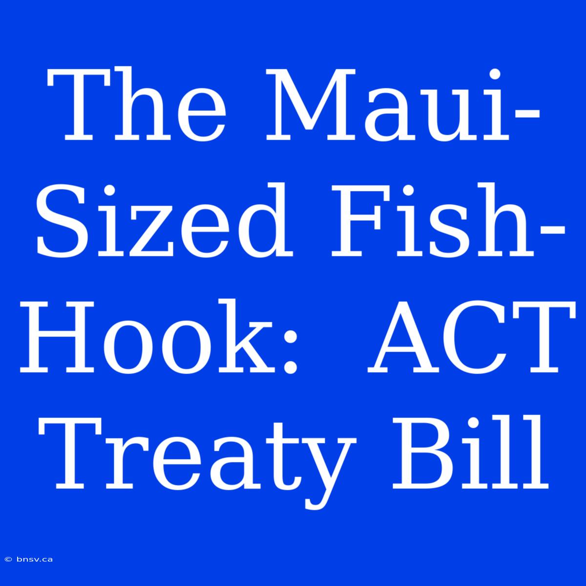 The Maui-Sized Fish-Hook:  ACT Treaty Bill