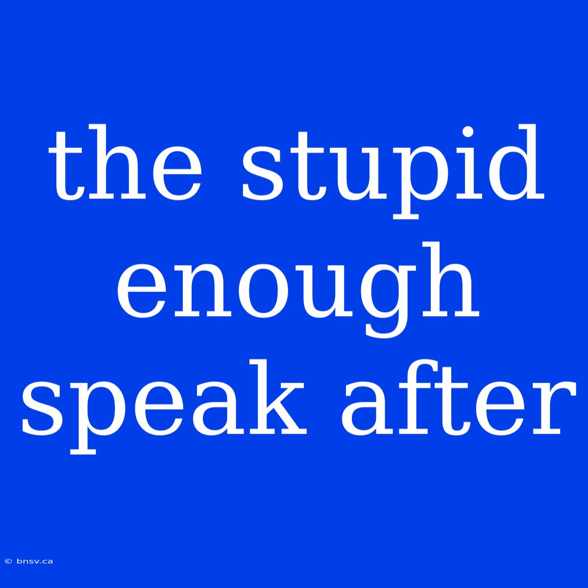 The Stupid Enough Speak After