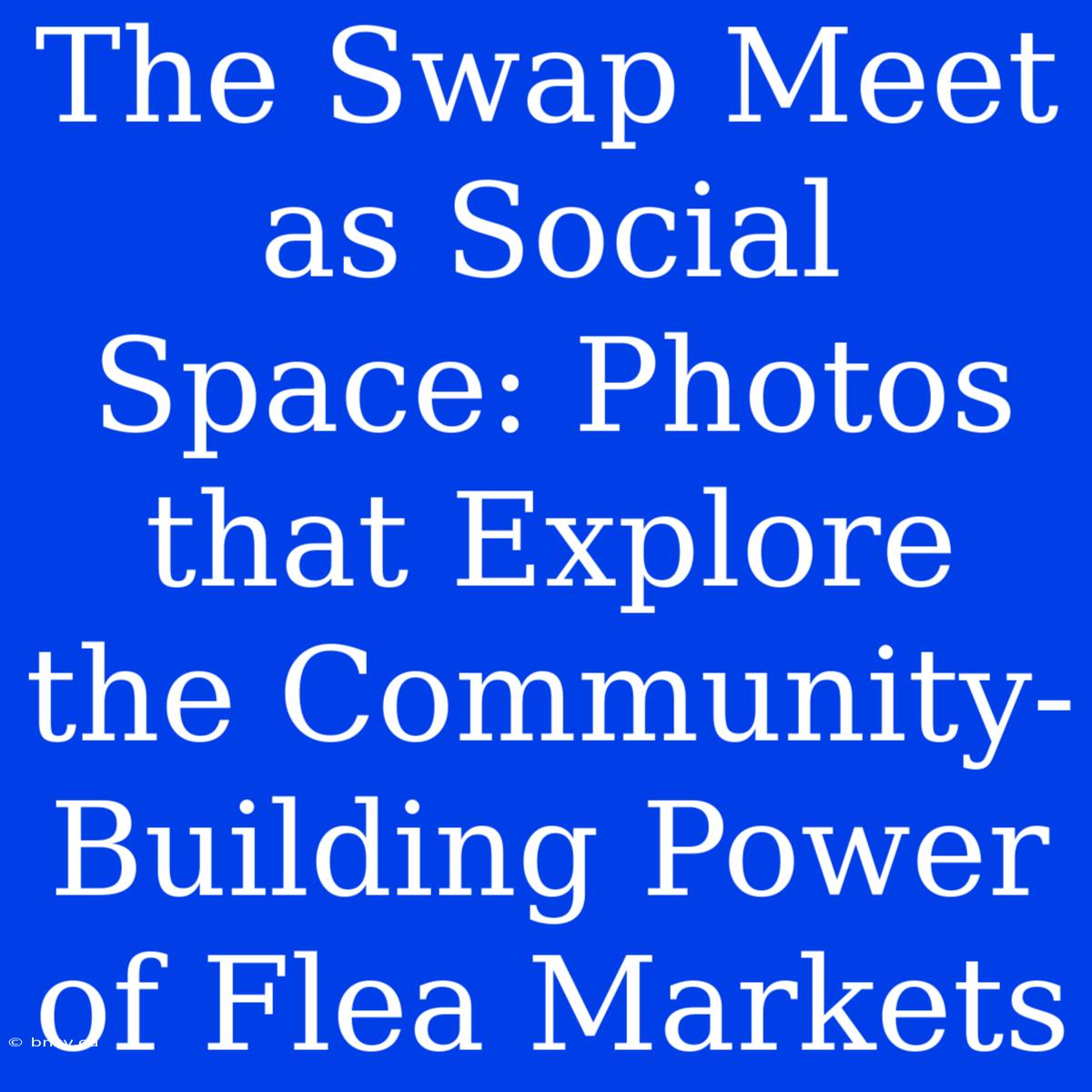 The Swap Meet As Social Space: Photos That Explore The Community-Building Power Of Flea Markets