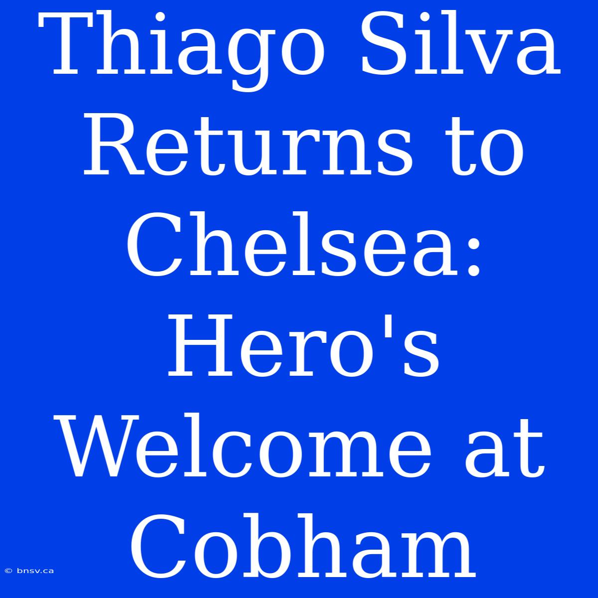 Thiago Silva Returns To Chelsea: Hero's Welcome At Cobham