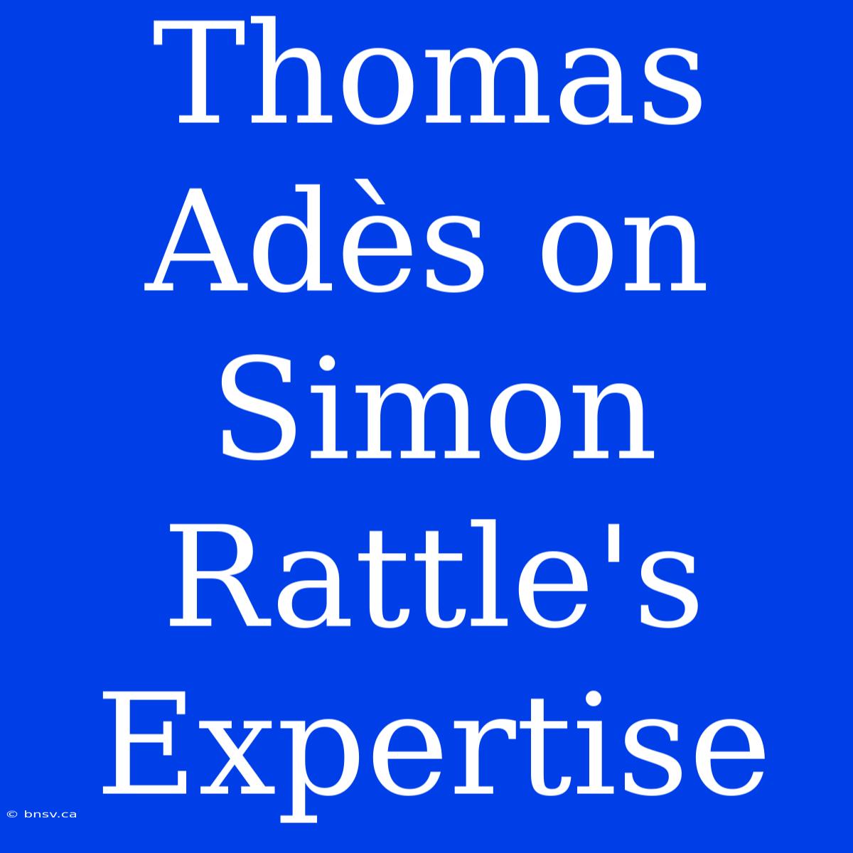 Thomas Adès On Simon Rattle's Expertise