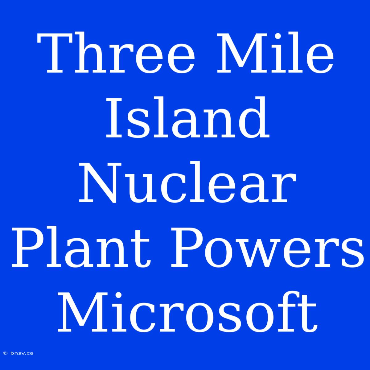 Three Mile Island Nuclear Plant Powers Microsoft