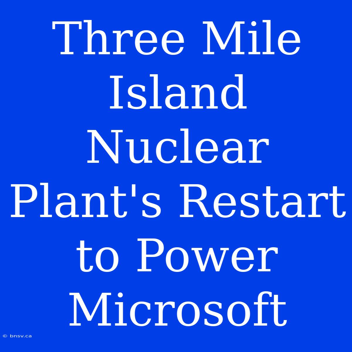 Three Mile Island Nuclear Plant's Restart To Power Microsoft