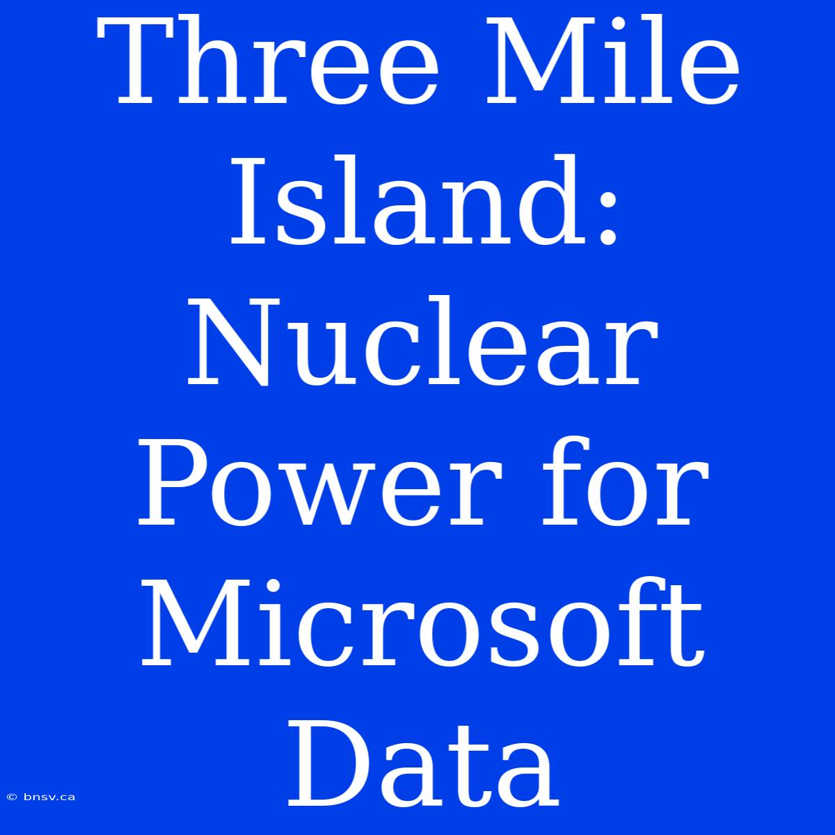 Three Mile Island: Nuclear Power For Microsoft Data