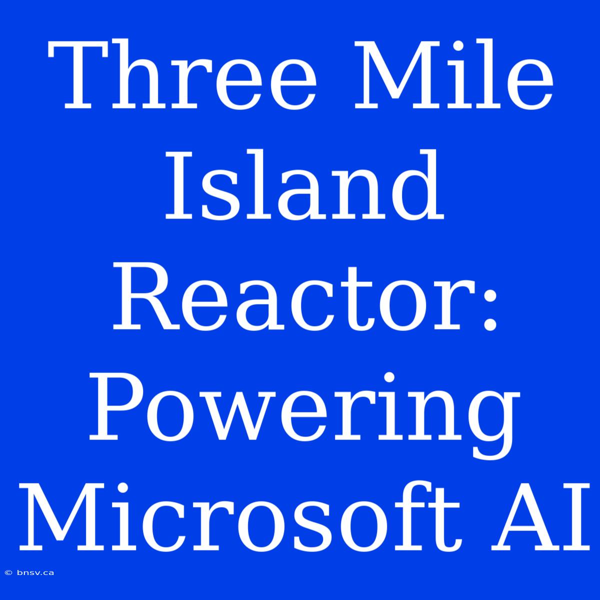 Three Mile Island Reactor: Powering Microsoft AI