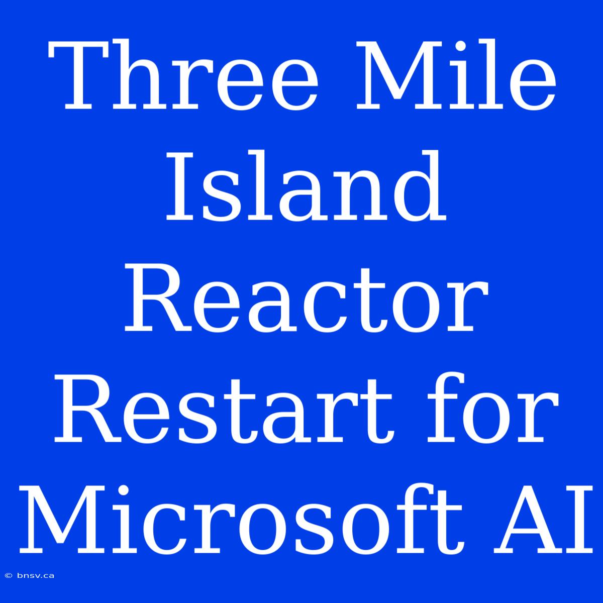 Three Mile Island Reactor Restart For Microsoft AI