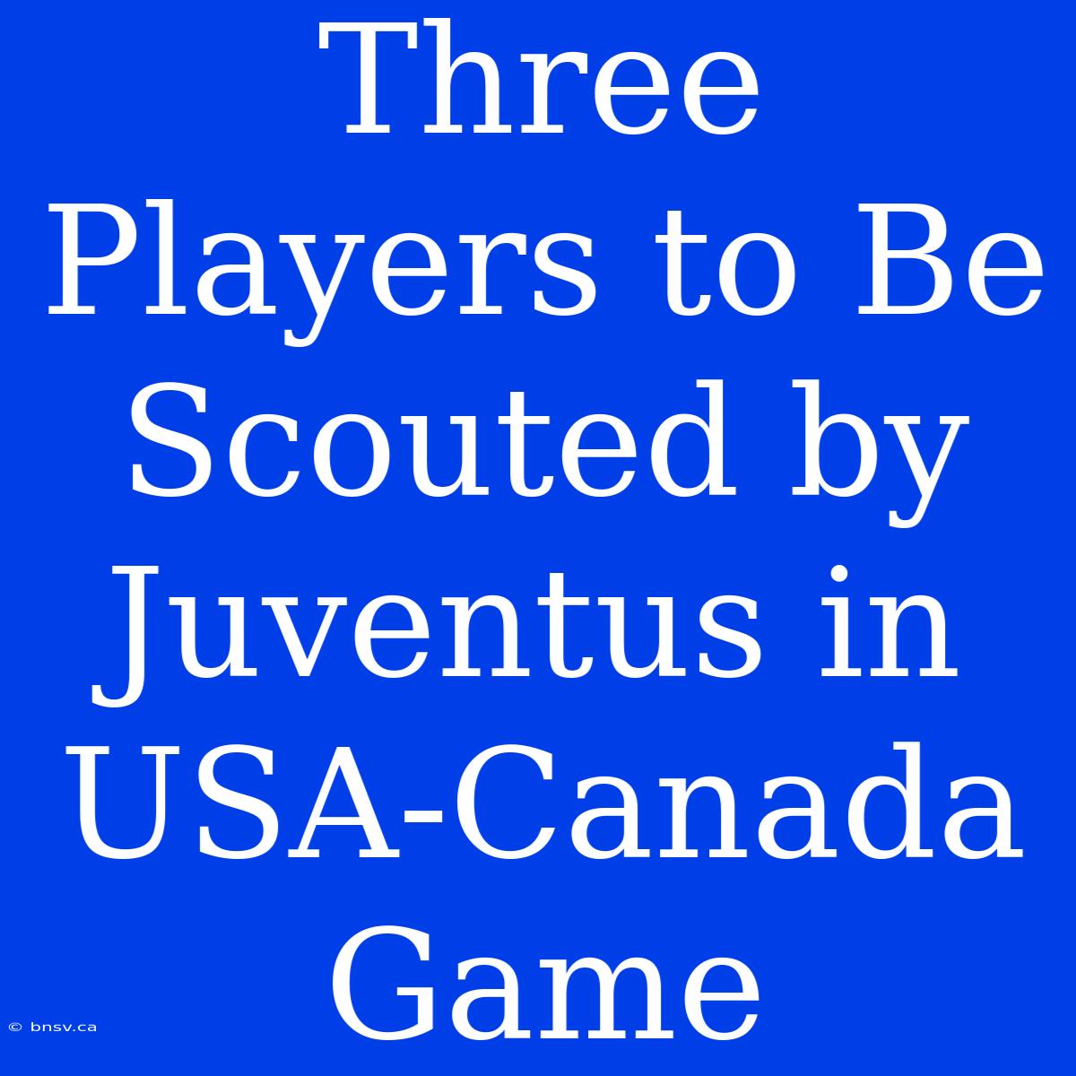 Three Players To Be Scouted By Juventus In USA-Canada Game