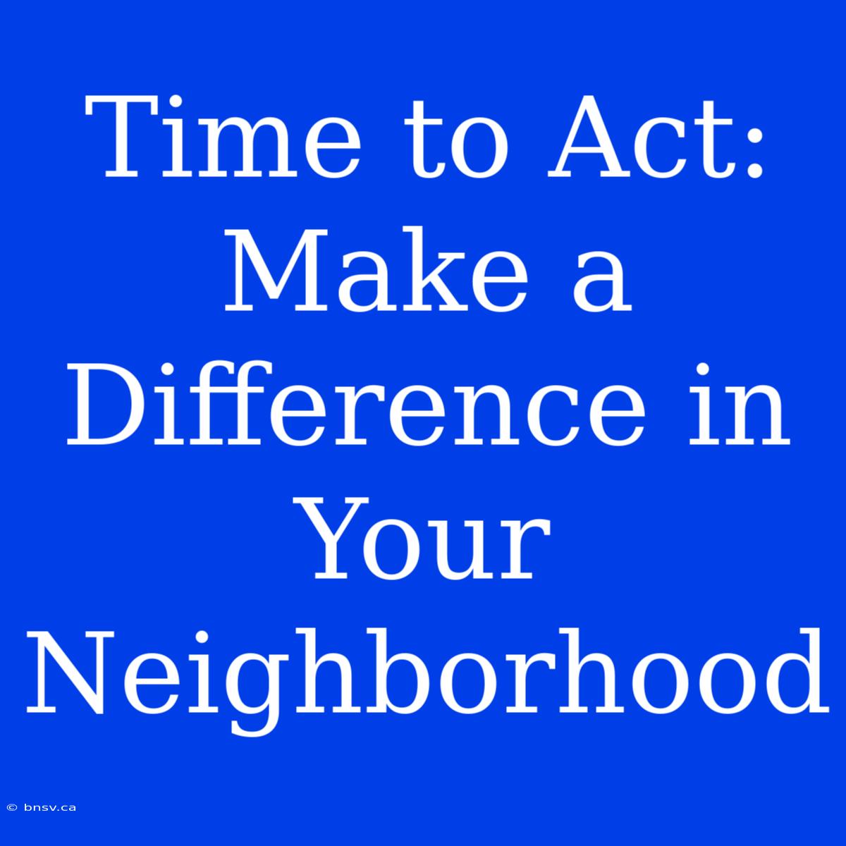 Time To Act: Make A Difference In Your Neighborhood