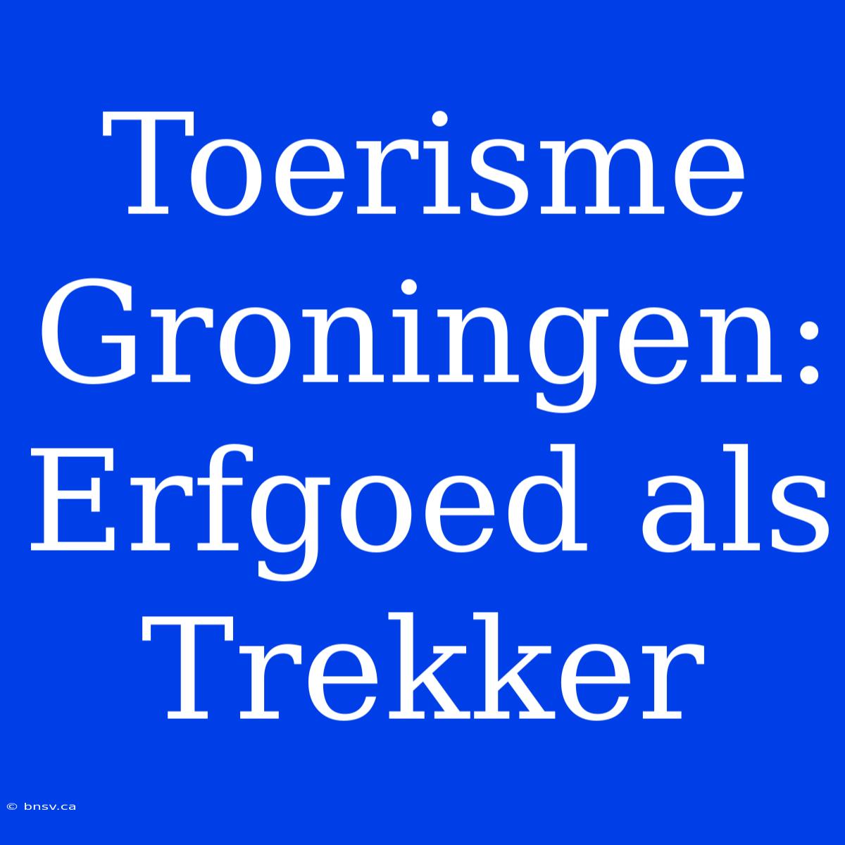 Toerisme Groningen: Erfgoed Als Trekker