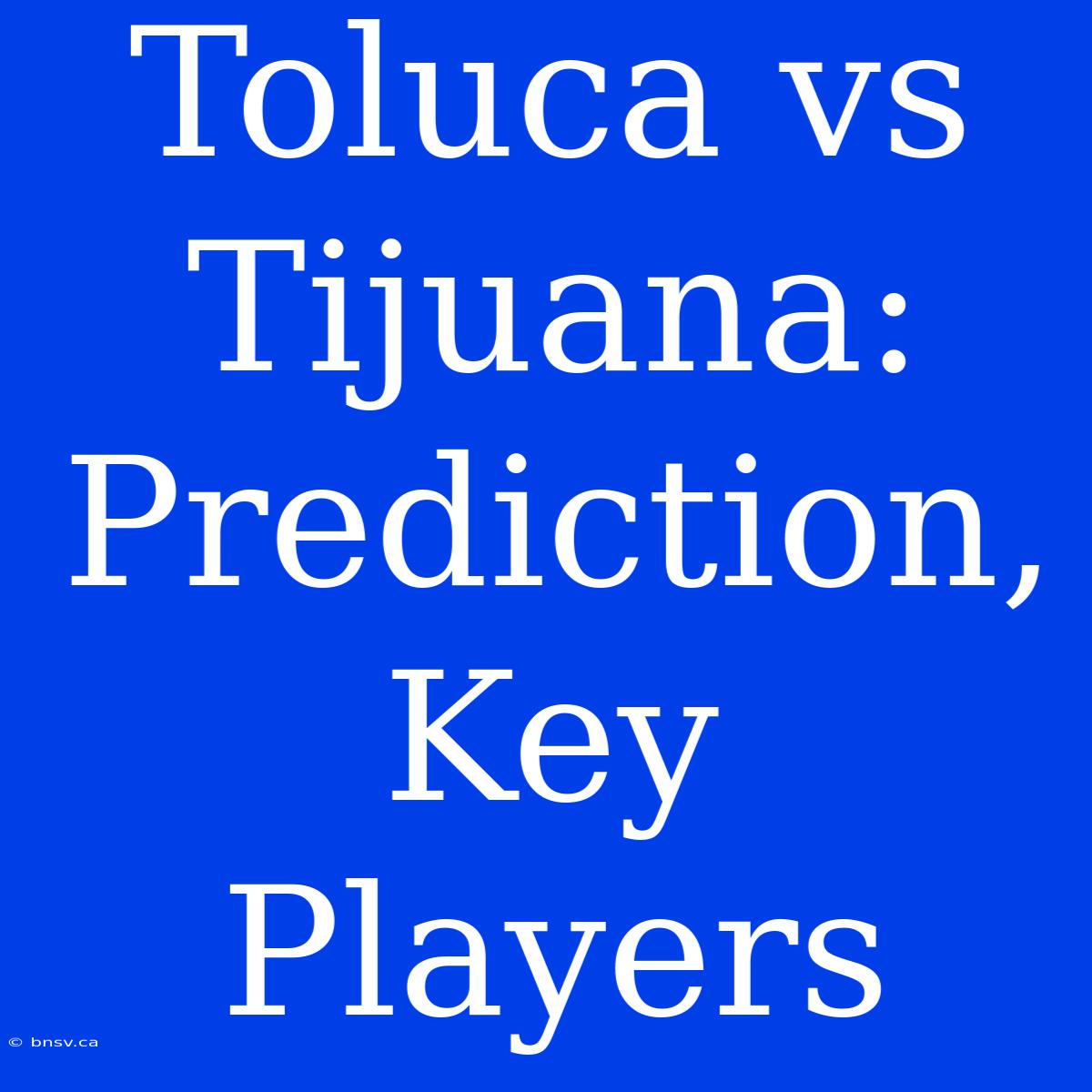 Toluca Vs Tijuana:  Prediction,  Key Players