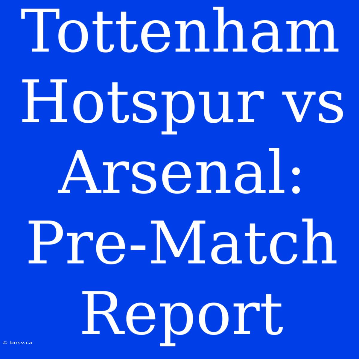 Tottenham Hotspur Vs Arsenal: Pre-Match Report