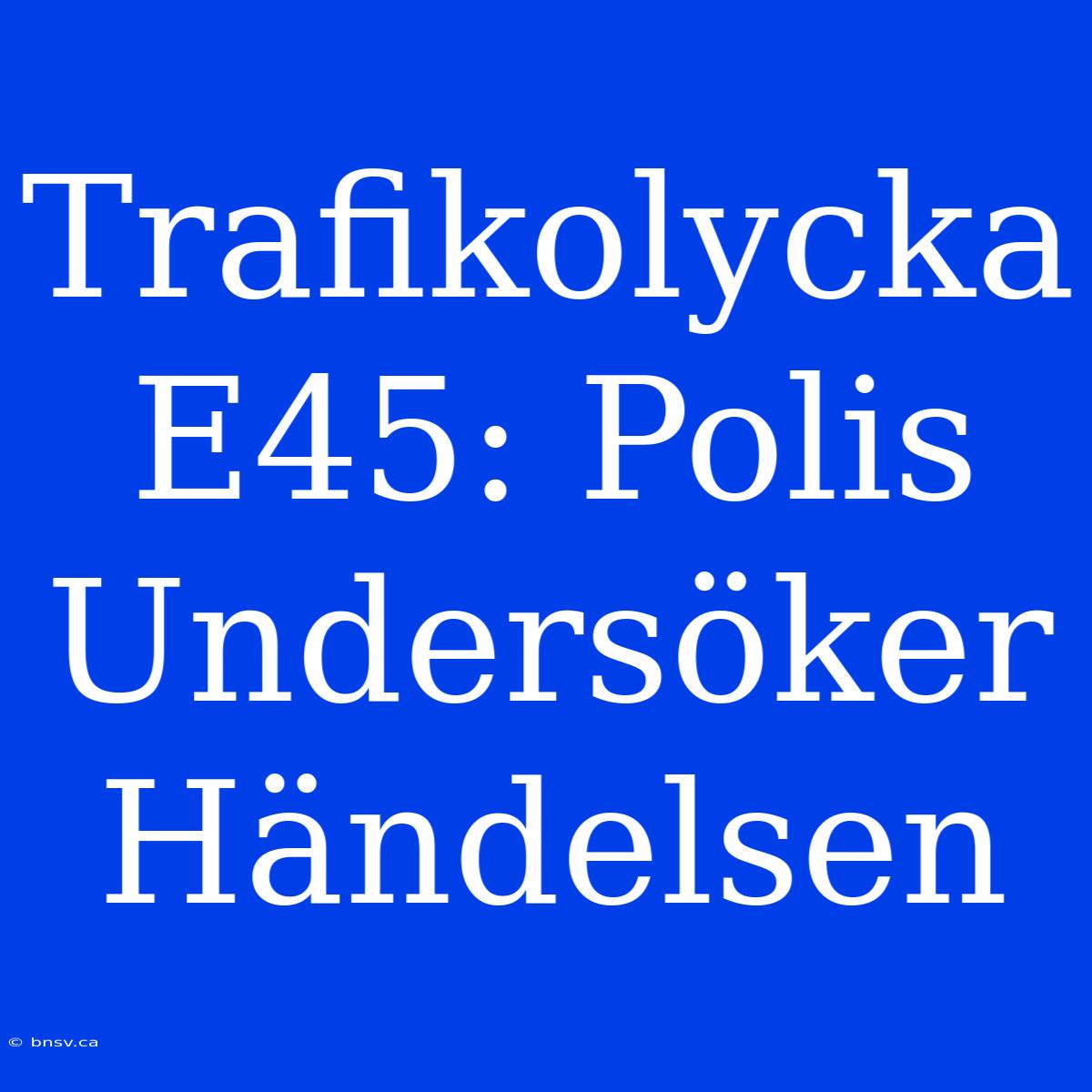 Trafikolycka E45: Polis Undersöker Händelsen