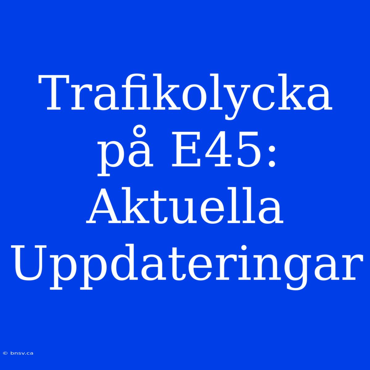 Trafikolycka På E45: Aktuella Uppdateringar