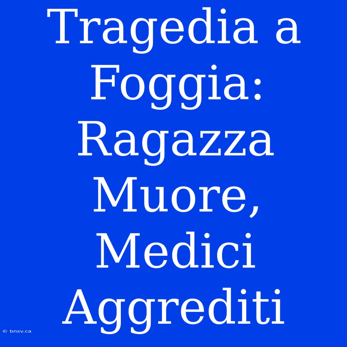 Tragedia A Foggia: Ragazza Muore, Medici Aggrediti