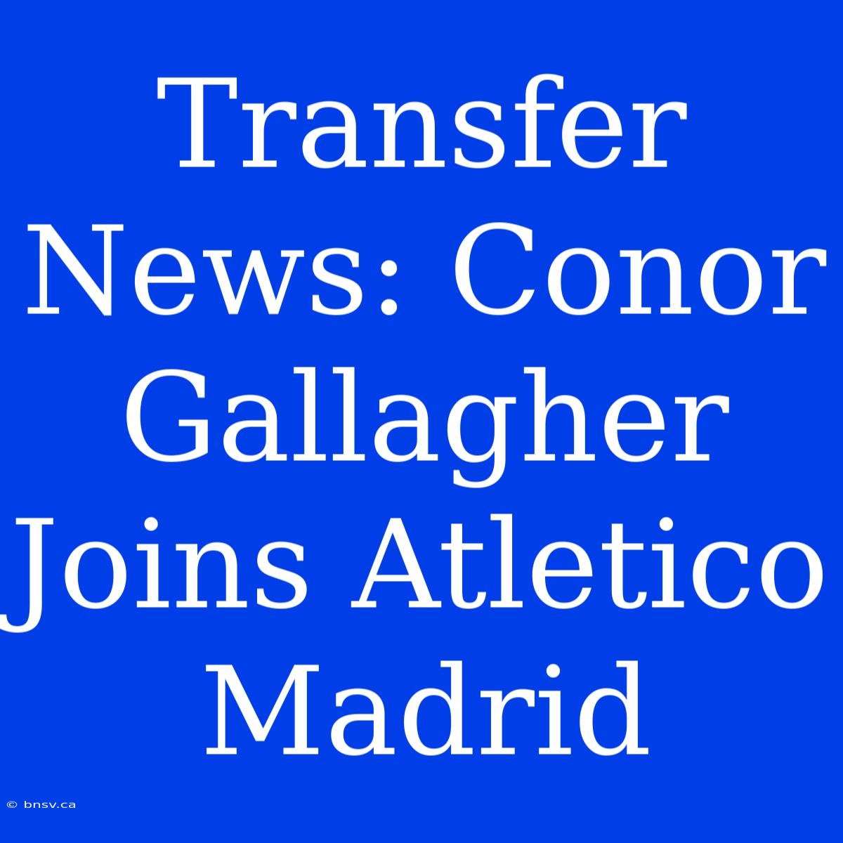 Transfer News: Conor Gallagher Joins Atletico Madrid