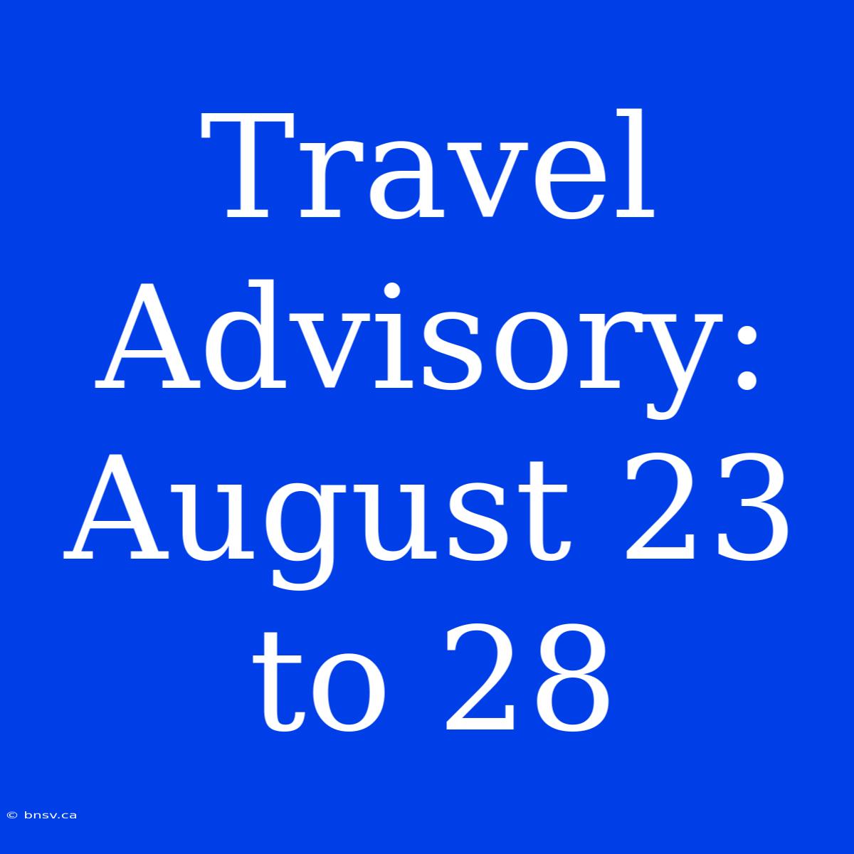 Travel Advisory: August 23 To 28