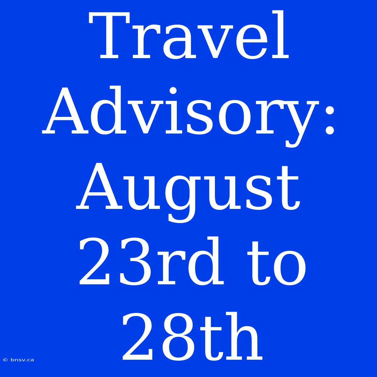 Travel Advisory: August 23rd To 28th