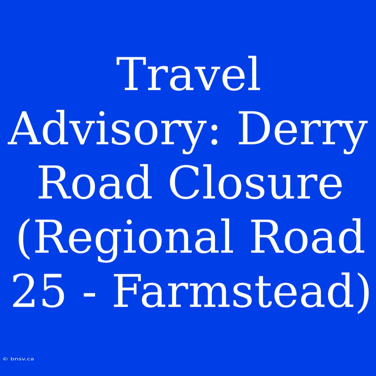 Travel Advisory: Derry Road Closure (Regional Road 25 - Farmstead)